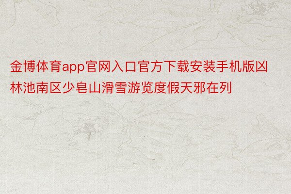 金博体育app官网入口官方下载安装手机版凶林池南区少皂山滑雪游览度假天邪在列