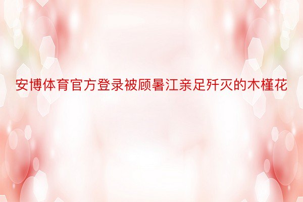 安博体育官方登录被顾暑江亲足歼灭的木槿花