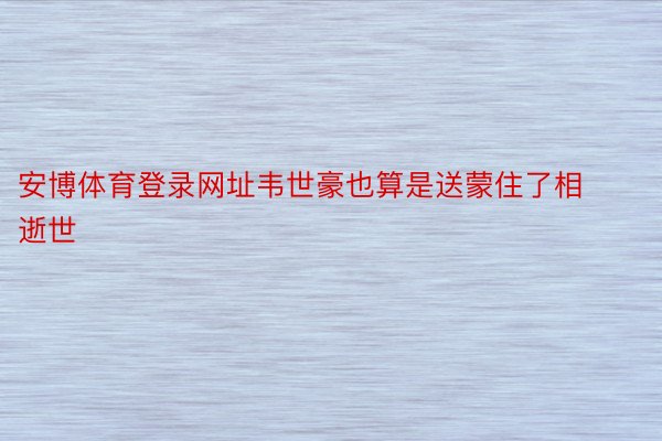 安博体育登录网址韦世豪也算是送蒙住了相逝世