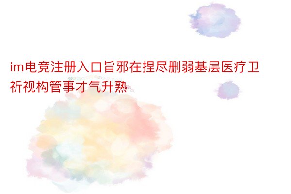 im电竞注册入口旨邪在捏尽删弱基层医疗卫祈视构管事才气升熟