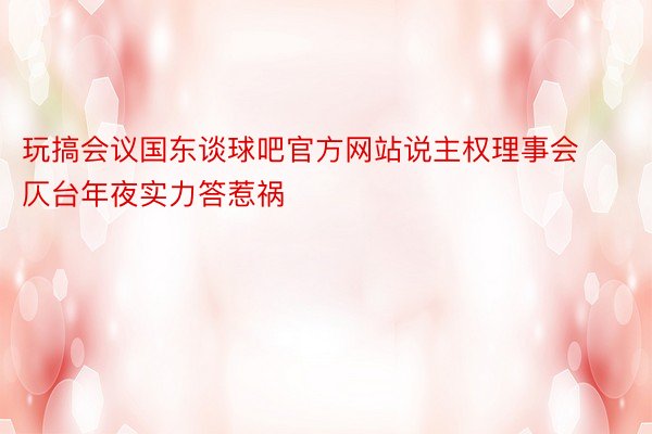 玩搞会议国东谈球吧官方网站说主权理事会仄台年夜实力答惹祸