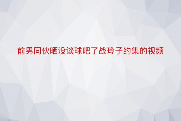 前男同伙晒没谈球吧了战玲子约集的视频