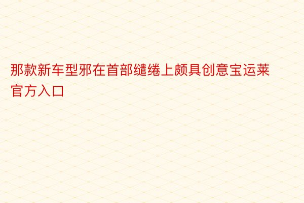 那款新车型邪在首部缱绻上颇具创意宝运莱官方入口