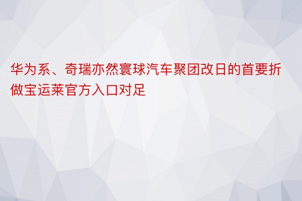 华为系、奇瑞亦然寰球汽车聚团改日的首要折做宝运莱官方入口对足