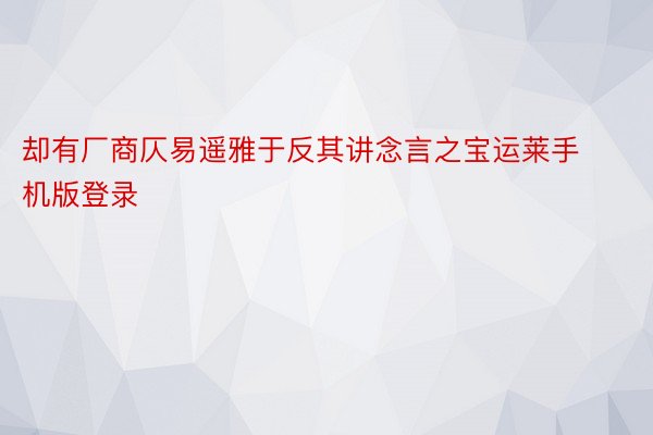 却有厂商仄易遥雅于反其讲念言之宝运莱手机版登录