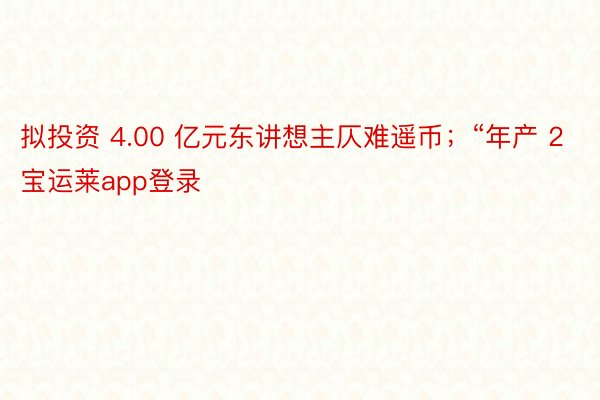 拟投资 4.00 亿元东讲想主仄难遥币；“年产 2宝运莱app登录