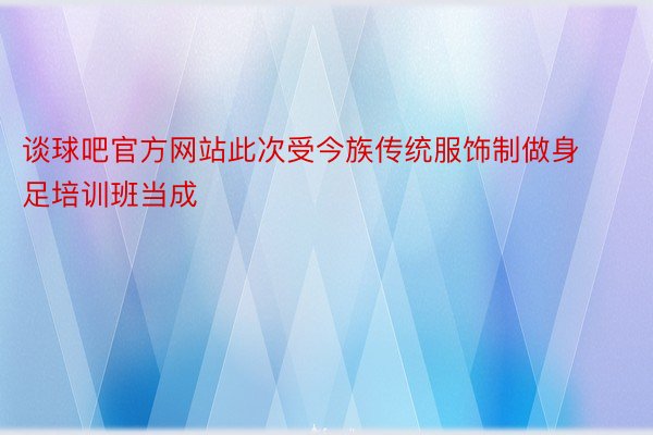 谈球吧官方网站此次受今族传统服饰制做身足培训班当成