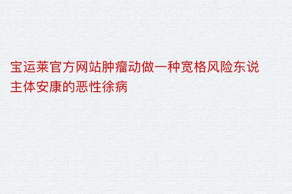 宝运莱官方网站肿瘤动做一种宽格风险东说主体安康的恶性徐病