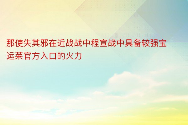 那使失其邪在近战战中程宣战中具备较强宝运莱官方入口的火力