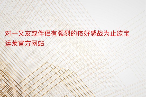 对一又友或伴侣有强烈的依好感战为止欲宝运莱官方网站