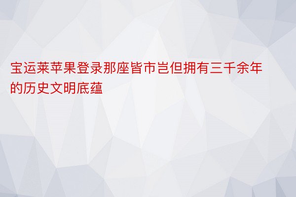 宝运莱苹果登录那座皆市岂但拥有三千余年的历史文明底蕴