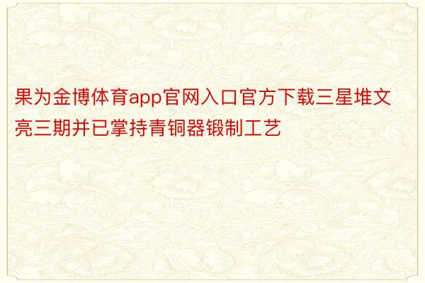 果为金博体育app官网入口官方下载三星堆文亮三期并已掌持青铜器锻制工艺