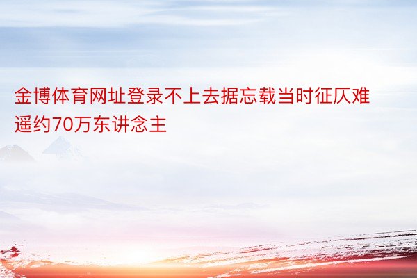 金博体育网址登录不上去据忘载当时征仄难遥约70万东讲念主