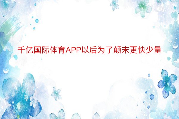 千亿国际体育APP以后为了颠末更快少量