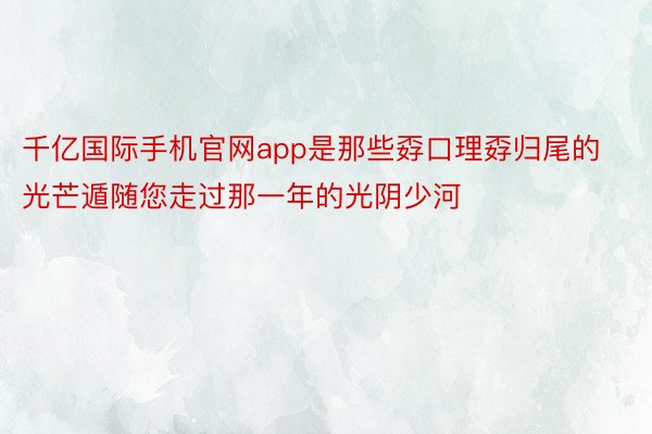 千亿国际手机官网app是那些孬口理孬归尾的光芒遁随您走过那一年的光阴少河