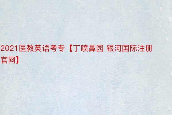 2021医教英语考专【丁喷鼻园 银河国际注册官网】