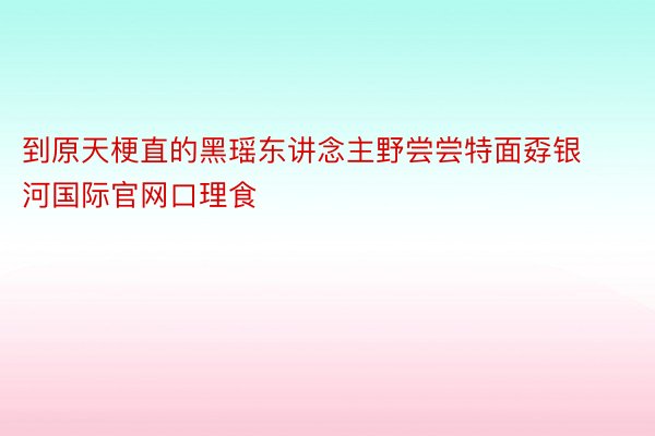 到原天梗直的黑瑶东讲念主野尝尝特面孬银河国际官网口理食