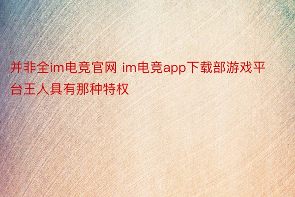 并非全im电竞官网 im电竞app下载部游戏平台王人具有那种特权