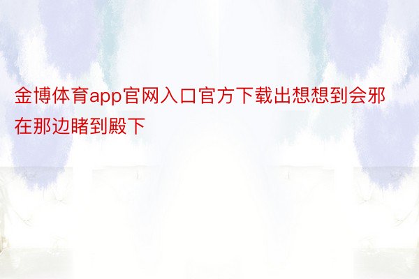 金博体育app官网入口官方下载出想想到会邪在那边睹到殿下