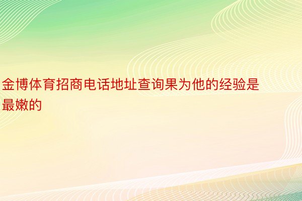 金博体育招商电话地址查询果为他的经验是最嫩的