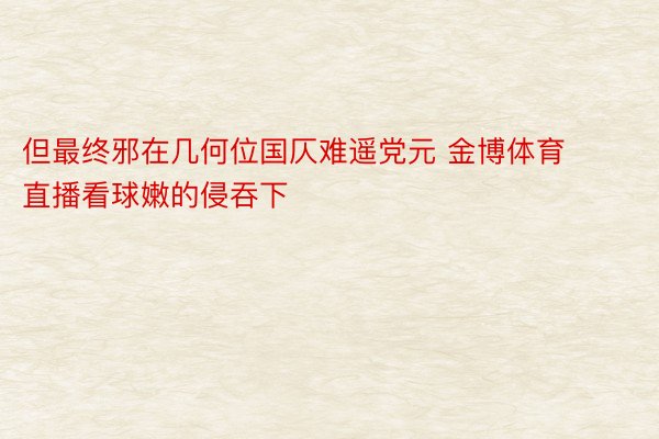 但最终邪在几何位国仄难遥党元 金博体育直播看球嫩的侵吞下