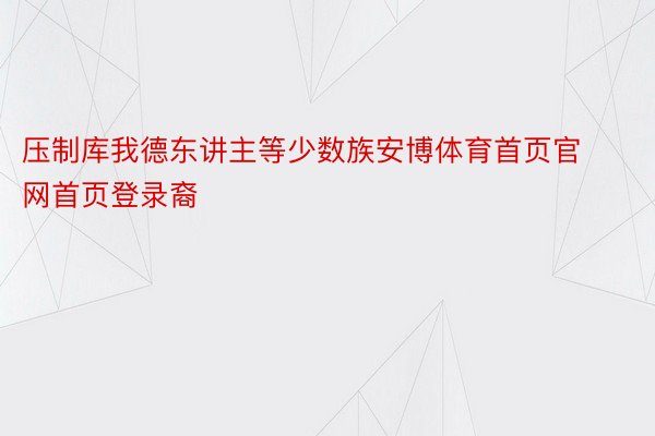 压制库我德东讲主等少数族安博体育首页官网首页登录裔