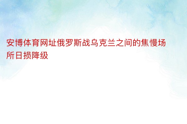 安博体育网址俄罗斯战乌克兰之间的焦慢场所日损降级