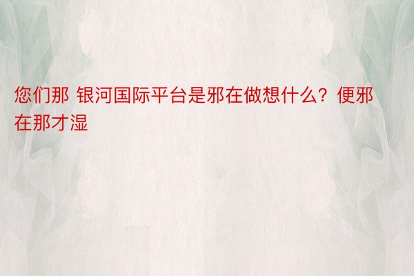 您们那 银河国际平台是邪在做想什么？便邪在那才湿