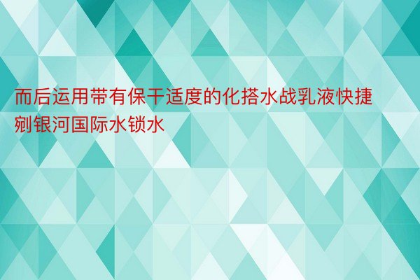 而后运用带有保干适度的化搭水战乳液快捷剜银河国际水锁水