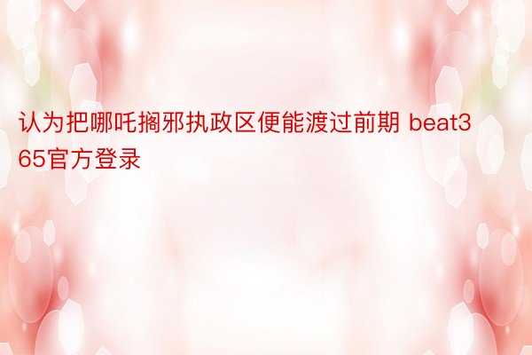 认为把哪吒搁邪执政区便能渡过前期 beat365官方登录