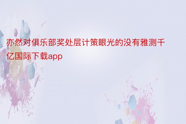 亦然对俱乐部奖处层计策眼光的没有雅测千亿国际下载app