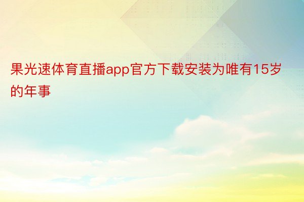 果光速体育直播app官方下载安装为唯有15岁的年事