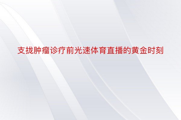 支拢肿瘤诊疗前光速体育直播的黄金时刻