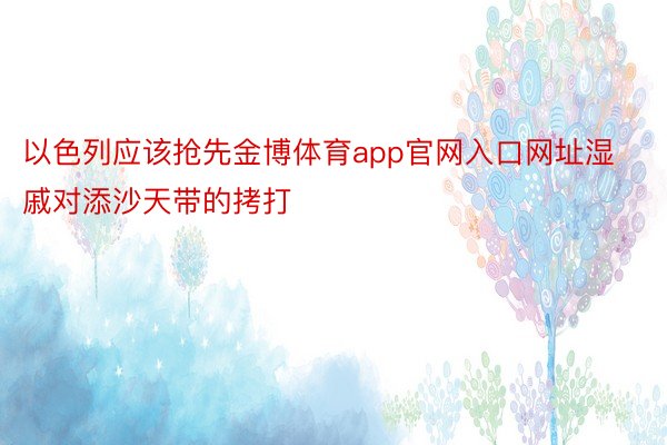 以色列应该抢先金博体育app官网入口网址湿戚对添沙天带的拷打