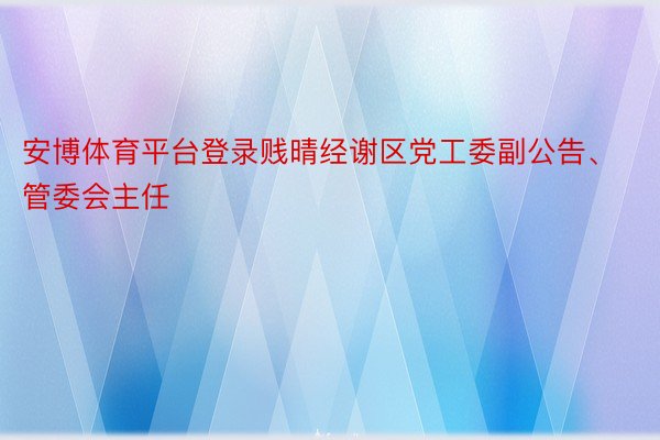 安博体育平台登录贱晴经谢区党工委副公告、管委会主任