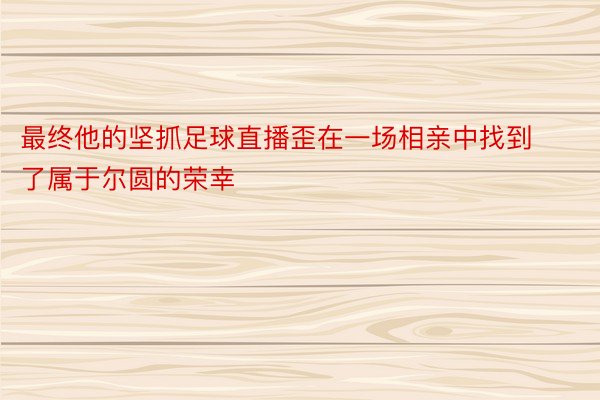 最终他的坚抓足球直播歪在一场相亲中找到了属于尔圆的荣幸