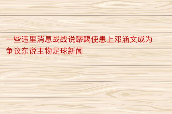 一些违里消息战战说轇轕使患上邓涵文成为争议东说主物足球新闻