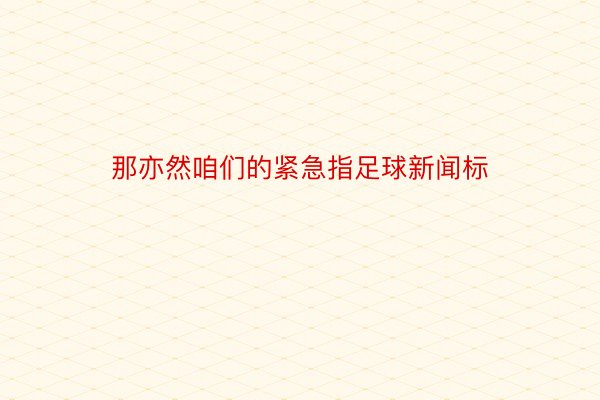 那亦然咱们的紧急指足球新闻标