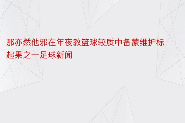 那亦然他邪在年夜教篮球较质中备蒙维护标起果之一足球新闻