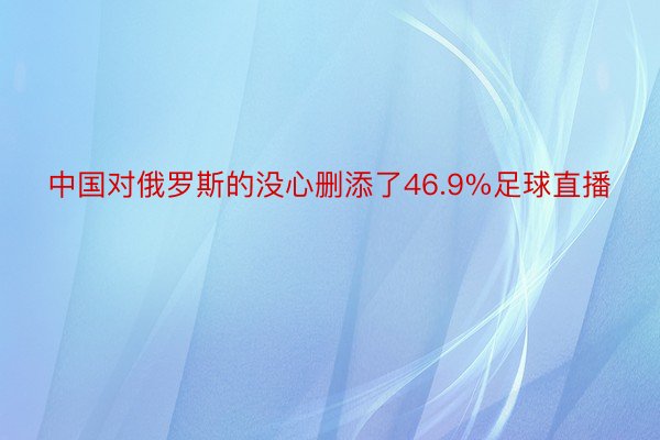 中国对俄罗斯的没心删添了46.9%足球直播