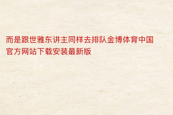 而是跟世雅东讲主同样去排队金博体育中国官方网站下载安装最新版