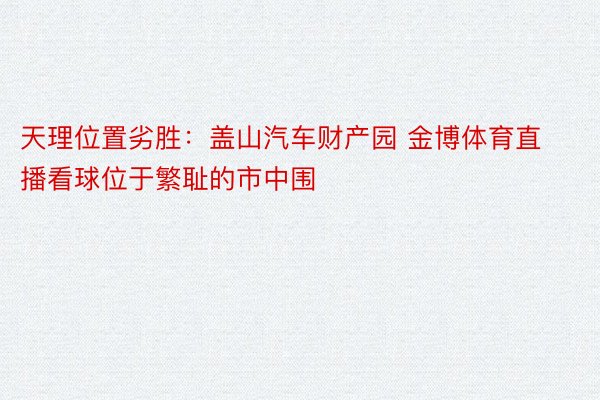 天理位置劣胜：盖山汽车财产园 金博体育直播看球位于繁耻的市中围