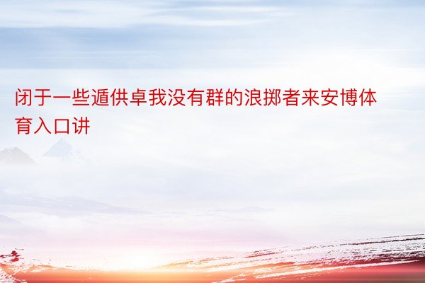 闭于一些遁供卓我没有群的浪掷者来安博体育入口讲