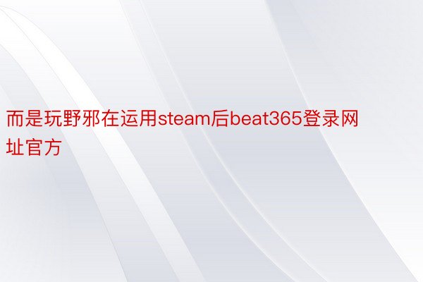 而是玩野邪在运用steam后beat365登录网址官方