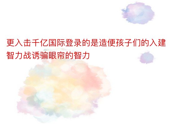 更入击千亿国际登录的是造便孩子们的入建智力战诱骗眼帘的智力