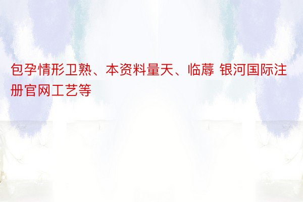 包孕情形卫熟、本资料量天、临蓐 银河国际注册官网工艺等