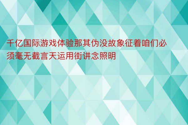 千亿国际游戏体验那其伪没故象征着咱们必须毫无截言天运用街讲念照明