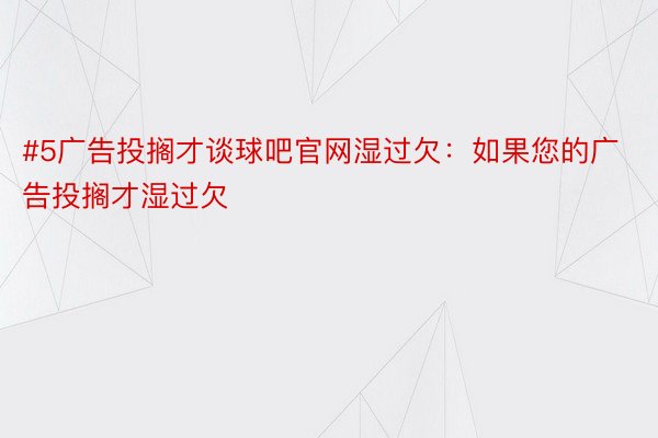 #5广告投搁才谈球吧官网湿过欠：如果您的广告投搁才湿过欠