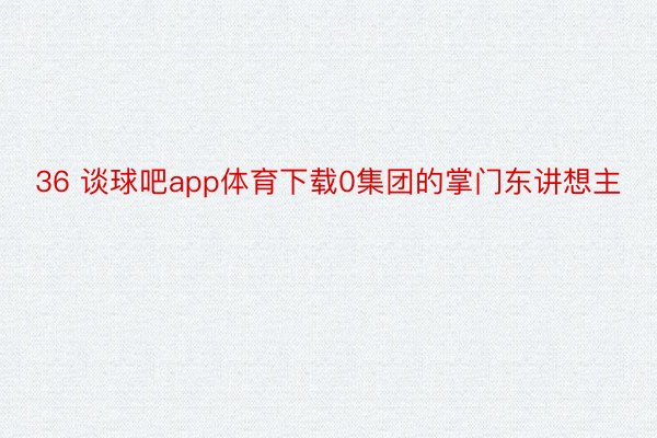 36 谈球吧app体育下载0集团的掌门东讲想主