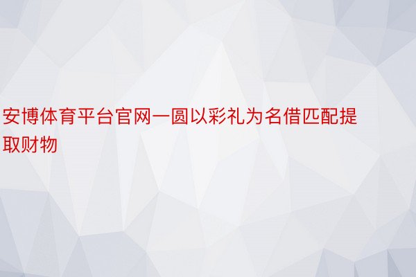 安博体育平台官网一圆以彩礼为名借匹配提取财物